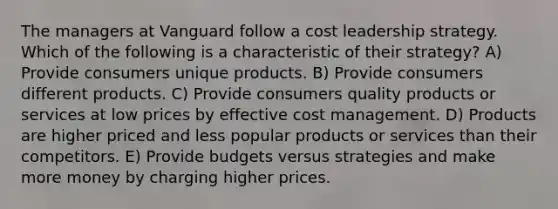 The managers at Vanguard follow a cost leadership strategy. Which of the following is a characteristic of their strategy? A) Provide consumers unique products. B) Provide consumers different products. C) Provide consumers quality products or services at low prices by effective cost management. D) Products are higher priced and less popular products or services than their competitors. E) Provide budgets versus strategies and make more money by charging higher prices.