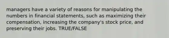 managers have a variety of reasons for manipulating the numbers in financial statements, such as maximizing their compensation, increasing the company's stock price, and preserving their jobs. TRUE/FALSE