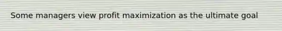 Some managers view profit maximization as the ultimate goal