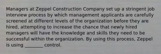 Managers at Zeppel Construction Company set up a stringent job interview process by which management applicants are carefully screened at different levels of the organization before they are hired, attempting to increase the chance that newly hired managers will have the knowledge and skills they need to be successful within the organization. By using this process, Zeppel is using ________ control.