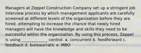 Managers at Zeppel Construction Company set up a stringent job interview process by which management applicants are carefully screened at different levels of the organization before they are hired, attempting to increase the chance that newly hired managers will have the knowledge and skills they need to be successful within the organization. By using this process, Zeppel is using _____________ control. a. concurrent b. feedforward c. feedback d. bureaucratic e. MBO