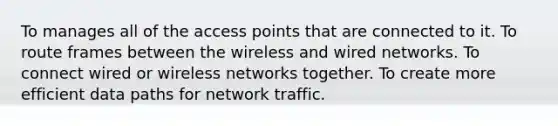 To manages all of the access points that are connected to it. To route frames between the wireless and wired networks. To connect wired or wireless networks together. To create more efficient data paths for network traffic.