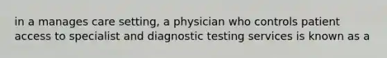 in a manages care setting, a physician who controls patient access to specialist and diagnostic testing services is known as a