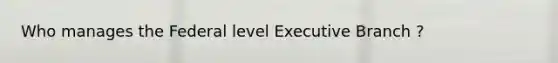 Who manages the Federal level Executive Branch ?