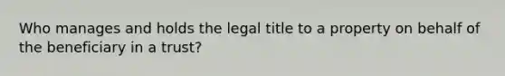 Who manages and holds the legal title to a property on behalf of the beneficiary in a trust?