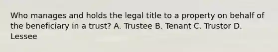 Who manages and holds the legal title to a property on behalf of the beneficiary in a trust? A. Trustee B. Tenant C. Trustor D. Lessee