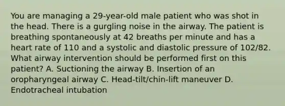 You are managing a​ 29-year-old male patient who was shot in the head. There is a gurgling noise in the airway. The patient is breathing spontaneously at 42 breaths per minute and has a heart rate of 110 and a systolic and diastolic pressure of​ 102/82. What airway intervention should be performed first on this​ patient? A. Suctioning the airway B. Insertion of an oropharyngeal airway C. ​Head-tilt/chin-lift maneuver D. Endotracheal intubation