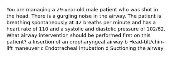 You are managing a 29-year-old male patient who was shot in the head. There is a gurgling noise in the airway. The patient is breathing spontaneously at 42 breaths per minute and has a heart rate of 110 and a systolic and diastolic pressure of 102/82. What airway intervention should be performed first on this patient? a Insertion of an oropharyngeal airway b Head-tilt/chin-lift maneuver c Endotracheal intubation d Suctioning the airway