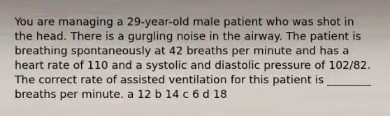 You are managing a 29-year-old male patient who was shot in the head. There is a gurgling noise in the airway. The patient is breathing spontaneously at 42 breaths per minute and has a heart rate of 110 and a systolic and diastolic pressure of 102/82. The correct rate of assisted ventilation for this patient is ________ breaths per minute. a 12 b 14 c 6 d 18