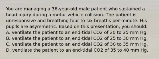 You are managing a 36-year-old male patient who sustained a head injury during a motor vehicle collision. The patient is unresponsive and breathing four to six breaths per minute. His pupils are asymmetric. Based on this presentation, you should: A. ventilate the patient to an end-tidal CO2 of 20 to 25 mm Hg. B. ventilate the patient to an end-tidal CO2 of 25 to 30 mm Hg. C. ventilate the patient to an end-tidal CO2 of 30 to 35 mm Hg. D. ventilate the patient to an end-tidal CO2 of 35 to 40 mm Hg.