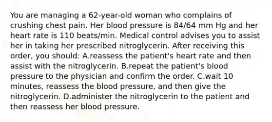 You are managing a 62-year-old woman who complains of crushing chest pain. Her blood pressure is 84/64 mm Hg and her heart rate is 110 beats/min. Medical control advises you to assist her in taking her prescribed nitroglycerin. After receiving this order, you should: A.reassess the patient's heart rate and then assist with the nitroglycerin. B.repeat the patient's blood pressure to the physician and confirm the order. C.wait 10 minutes, reassess the blood pressure, and then give the nitroglycerin. D.administer the nitroglycerin to the patient and then reassess her blood pressure.