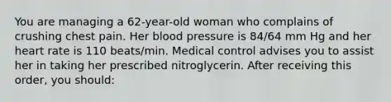 You are managing a 62-year-old woman who complains of crushing chest pain. Her blood pressure is 84/64 mm Hg and her heart rate is 110 beats/min. Medical control advises you to assist her in taking her prescribed nitroglycerin. After receiving this order, you should: