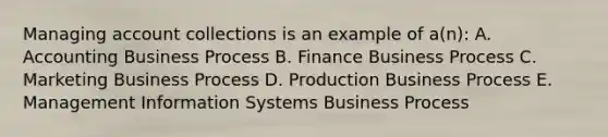 Managing account collections is an example of a(n): A. Accounting Business Process B. Finance Business Process C. Marketing Business Process D. Production Business Process E. Management Information Systems Business Process