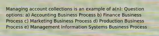 Managing account collections is an example of a(n): Question options: a) Accounting Business Process b) Finance Business Process c) Marketing Business Process d) Production Business Process e) Management Information Systems Business Process