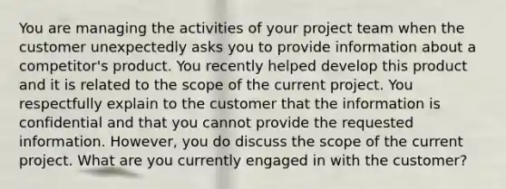 You are managing the activities of your <a href='https://www.questionai.com/knowledge/kZEoBxJj0L-project-team' class='anchor-knowledge'>project team</a> when the customer unexpectedly asks you to provide information about a competitor's product. You recently helped develop this product and it is related to the scope of the current project. You respectfully explain to the customer that the information is confidential and that you cannot provide the requested information. However, you do discuss the scope of the current project. What are you currently engaged in with the customer?