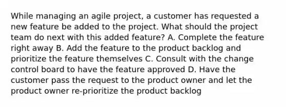 While managing an agile project, a customer has requested a new feature be added to the project. What should the project team do next with this added feature? A. Complete the feature right away B. Add the feature to the product backlog and prioritize the feature themselves C. Consult with the change control board to have the feature approved D. Have the customer pass the request to the product owner and let the product owner re-prioritize the product backlog