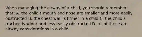 When managing the airway of a child, you should remember that: A. the child's mouth and nose are smaller and more easily obstructed B. the chest wall is firmer in a child C. the child's trachea is wider and less easily obstructed D. all of these are airway considerations in a child