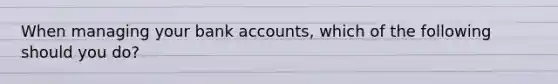 When managing your bank accounts, which of the following should you do?