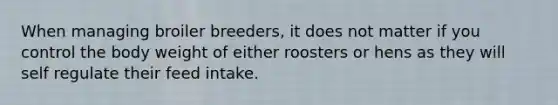 When managing broiler breeders, it does not matter if you control the body weight of either roosters or hens as they will self regulate their feed intake.