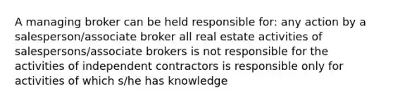 A managing broker can be held responsible for: any action by a salesperson/associate broker all real estate activities of salespersons/associate brokers is not responsible for the activities of independent contractors is responsible only for activities of which s/he has knowledge