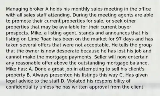 Managing broker A holds his monthly sales meeting in the office with all sales staff attending. During the meeting agents are able to promote their current properties for sale, or seek other properties that may be available for their current buyer prospects. Mike, a listing agent, stands and announces that his listing on Lime Road has been on the market for 97 days and has taken several offers that were not acceptable. He tells the group that the owner is now desperate because he has lost his job and cannot make the mortgage payments. Seller will now entertain any reasonable offer above the outstanding mortgage balance. Mike has: A. Done a great job in attempting to sell his client's property B. Always presented his listings this way C. Has given legal advice to the staff D. Violated his responsibility of confidentiality unless he has written approval from the client