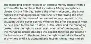 The managing broker receives an earnest money deposit with a written offer to purchase that includes a 10-day acceptance clause. On the fifth day, before the offer is accepted, the buyer notifies the managing broker that she is withdrawing the offer and demands the return of her earnest money deposit. In this situation, A) the buyer cannot withdraw the offer because it must be held open for the full 10 days. B) the seller and the managing broker have the right to each retain one-half of the deposit. C) the managing broker declares the deposit forfeited and retains it for his services. D) the buyer has the right to withdraw the offer at any time until it is accepted and recover the earnest money.