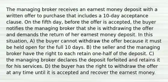 The managing broker receives an earnest money deposit with a written offer to purchase that includes a 10-day acceptance clause. On the fifth day, before the offer is accepted, the buyer notifies the managing broker that she is withdrawing the offer and demands the return of her earnest money deposit. In this situation, A) the buyer cannot withdraw the offer because it must be held open for the full 10 days. B) the seller and the managing broker have the right to each retain one-half of the deposit. C) the managing broker declares the deposit forfeited and retains it for his services. D) the buyer has the right to withdraw the offer at any time until it is accepted and recover the earnest money.