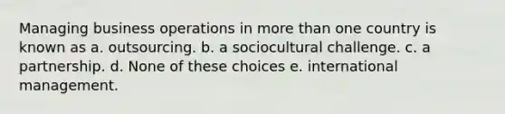 Managing business operations in more than one country is known as a. outsourcing. b. a sociocultural challenge. c. a partnership. d. None of these choices e. international management.