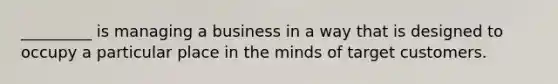 _________ is managing a business in a way that is designed to occupy a particular place in the minds of target customers.