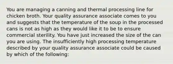 You are managing a canning and thermal processing line for chicken broth. Your quality assurance associate comes to you and suggests that the temperature of the soup in the processed cans is not as high as they would like it to be to ensure commercial sterility. You have just increased the size of the can you are using. The insufficiently high processing temperature described by your quality assurance associate could be caused by which of the following: