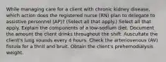 While managing care for a client with chronic kidney disease, which action does the registered nurse (RN) plan to delegate to assistive personnel (AP)? (Select all that apply.) Select all that apply. Explain the components of a low-sodium diet. Document the amount the client drinks throughout the shift. Auscultate the client's lung sounds every 4 hours. Check the arteriovenous (AV) fistula for a thrill and bruit. Obtain the client's prehemodialysis weight.