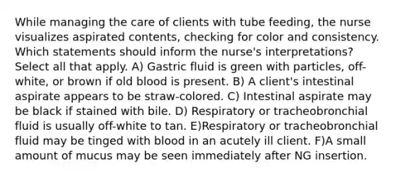 While managing the care of clients with tube feeding, the nurse visualizes aspirated contents, checking for color and consistency. Which statements should inform the nurse's interpretations? Select all that apply. A) Gastric fluid is green with particles, off-white, or brown if old blood is present. B) A client's intestinal aspirate appears to be straw-colored. C) Intestinal aspirate may be black if stained with bile. D) Respiratory or tracheobronchial fluid is usually off-white to tan. E)Respiratory or tracheobronchial fluid may be tinged with blood in an acutely ill client. F)A small amount of mucus may be seen immediately after NG insertion.