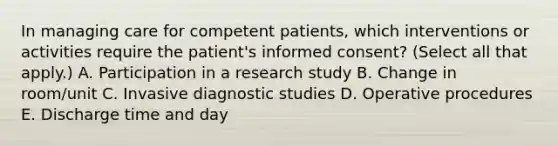 In managing care for competent patients, which interventions or activities require the patient's informed consent? (Select all that apply.) A. Participation in a research study B. Change in room/unit C. Invasive diagnostic studies D. Operative procedures E. Discharge time and day