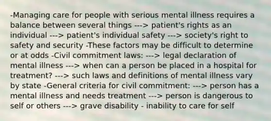 -Managing care for people with serious mental illness requires a balance between several things ---> patient's rights as an individual ---> patient's individual safety ---> society's right to safety and security -These factors may be difficult to determine or at odds -Civil commitment laws: ---> legal declaration of mental illness ---> when can a person be placed in a hospital for treatment? ---> such laws and definitions of mental illness vary by state -General criteria for civil commitment: ---> person has a mental illness and needs treatment ---> person is dangerous to self or others ---> grave disability - inability to care for self