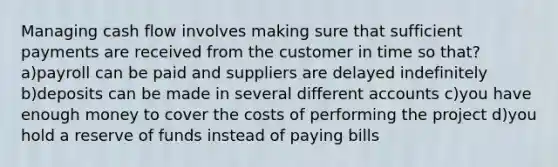 Managing cash flow involves making sure that sufficient payments are received from the customer in time so that? a)payroll can be paid and suppliers are delayed indefinitely b)deposits can be made in several different accounts c)you have enough money to cover the costs of performing the project d)you hold a reserve of funds instead of paying bills