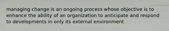 managing change is an ongoing process whose objective is to enhance the ability of an organization to anticipate and respond to developments in only its external environment