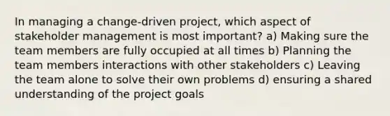 In managing a change-driven project, which aspect of stakeholder management is most important? a) Making sure the team members are fully occupied at all times b) Planning the team members interactions with other stakeholders c) Leaving the team alone to solve their own problems d) ensuring a shared understanding of the project goals