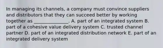 In managing its​ channels, a company must convince suppliers and distributors that they can succeed better by working together as​ _______________. A. part of an integrated system B. part of a cohesive value delivery system C. trusted channel partner D. part of an integrated distribution network E. part of an integrated delivery system