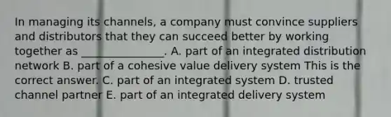 In managing its​ channels, a company must convince suppliers and distributors that they can succeed better by working together as​ _______________. A. part of an integrated distribution network B. part of a cohesive value delivery system This is the correct answer. C. part of an integrated system D. trusted channel partner E. part of an integrated delivery system