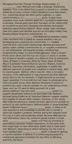 Managing Channels Through Strategic Relationships: 1.) _____________ trust: Mutual trust holds a strategic relationship together. Trust is the belief that a partner is honest (i.e., reliable, stands by its word, sincere, fulfills obligations) and benevolent (i.e., concerned about the other party's welfare). 2.) open communications. 3.) _________________ goals: Supply chain members must have common goals for a successful relationship to develop. Shared goals give both members of the relationship an incentive to pool their strengths and abilities and exploit potential opportunities together. When supply chain members view their goals and ultimate success as intricately linked, they develop deeper long-term relationships. 4.) _____________________________: Interdependence between supply chain members that is based on mutual benefits is key to developing and sustaining the relationship. 5.) Credible commitments: Successful relationships develop because both parties make credible commitments to, or tangible investments in, the relationship. (all towards strategic relationships). Understanding Power in Channel Management: What is Power? Power exists when one firm has the means or ability to dictate the actions of another member at a different level of distribution. Types of Power in Channels: What Do These Types of Power Mean? Examples? Power/Influence sources: Reward, Coercive, Referent, Expertise, Information, Legitimate. A retailer like Walmart exercises its power over suppliers in several ways. With its reward power, Walmart offers rewards, often a monetary incentive, if the wholesalers or manufacturers do what Walmart wants them to do. For example, it might promise to purchase larger quantities if a manufacturer will lower its wholesale price. Coercive power arises when Walmart threatens to punish or punishes the other channel member for not undertaking certain tasks, such as if it were to delay payment for a late delivery.Walmart may also have ________________ power if a supplier desperately wants to be associated with Walmart, because being known as an important Walmart supplier enables that supplier to attract other retailers' business. In this sense, P&G might be playing its retailer partners against one another to enhance its own performance. Referent power is respected/liked based. If Walmart exerts ________________ power, it relies on its vast experience and knowledge to decide how to market a particular supplier's products, without giving the supplier much of a say. It is skill and knowledge based. Because Walmart has vast information about the consumer goods market, it might exert ______________________ power over P&G by providing or withholding important market information. At the same time, P&G might have its own information power that it could exert over Walmart, depending on which company has the most or most updated data. _________________ power is based on getting a channel member to behave in a certain way because of a contractual agreement between the two firms (a deciding authority, the boss).
