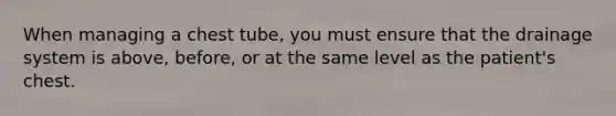 When managing a chest tube, you must ensure that the drainage system is above, before, or at the same level as the patient's chest.