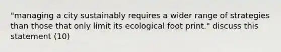 "managing a city sustainably requires a wider range of strategies than those that only limit its ecological foot print." discuss this statement (10)