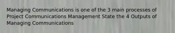 Managing Communications is one of the 3 main processes of Project Communications Management State the 4 Outputs of Managing Communications