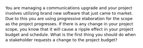 You are managing a communications upgrade and your project involves utilizing brand new software that just came to market. Due to this you are using progressive elaboration for the scope as the project progresses. If there is any change in your project scope, you know that it will cause a ripple effect in your project budget and schedule. What is the first thing you should do when a stakeholder requests a change to the project budget?