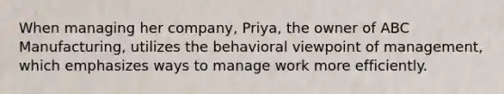 When managing her company, Priya, the owner of ABC Manufacturing, utilizes the behavioral viewpoint of management, which emphasizes ways to manage work more efficiently.