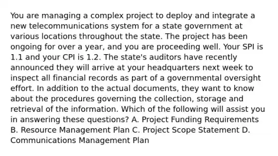 You are managing a complex project to deploy and integrate a new telecommunications system for a state government at various locations throughout the state. The project has been ongoing for over a year, and you are proceeding well. Your SPI is 1.1 and your CPI is 1.2. The state's auditors have recently announced they will arrive at your headquarters next week to inspect all financial records as part of a governmental oversight effort. In addition to the actual documents, they want to know about the procedures governing the collection, storage and retrieval of the information. Which of the following will assist you in answering these questions? A. Project Funding Requirements B. Resource Management Plan C. Project Scope Statement D. Communications Management Plan