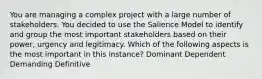 You are managing a complex project with a large number of stakeholders. You decided to use the Salience Model to identify and group the most important stakeholders based on their power, urgency and legitimacy. Which of the following aspects is the most important in this instance? Dominant Dependent Demanding Definitive