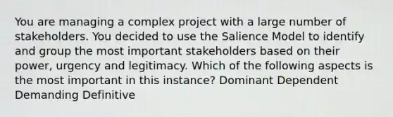 You are managing a complex project with a large number of stakeholders. You decided to use the Salience Model to identify and group the most important stakeholders based on their power, urgency and legitimacy. Which of the following aspects is the most important in this instance? Dominant Dependent Demanding Definitive