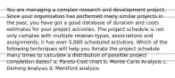 You are managing a complex research and development project. Since your organization has performed many similar projects in the past, you have got a good database of duration and costs estimates for your project activities. The project schedule is not only complex with multiple relation-types, associations and assignments; it has over 5,000 scheduled activities. Which of the following techniques will help you iterate the project schedule many times to calculate a distribution of possible project completion dates? a. Pareto Cost chart b. Monte Carlo Analysis c. Deming Analysis d. Montford analysis