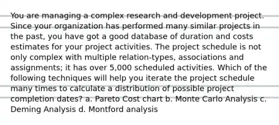 You are managing a complex research and development project. Since your organization has performed many similar projects in the past, you have got a good database of duration and costs estimates for your project activities. The project schedule is not only complex with multiple relation-types, associations and assignments; it has over 5,000 scheduled activities. Which of the following techniques will help you iterate the project schedule many times to calculate a distribution of possible project completion dates? a. Pareto Cost chart b. Monte Carlo Analysis c. Deming Analysis d. Montford analysis